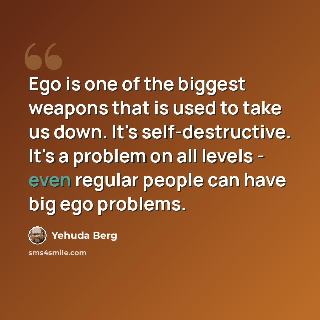 “Ego is one of the biggest weapons that is used to take us down. It's self-destructive. It's a problem on all levels - even regular people can have big ego problems.” quote by Yehuda Berg