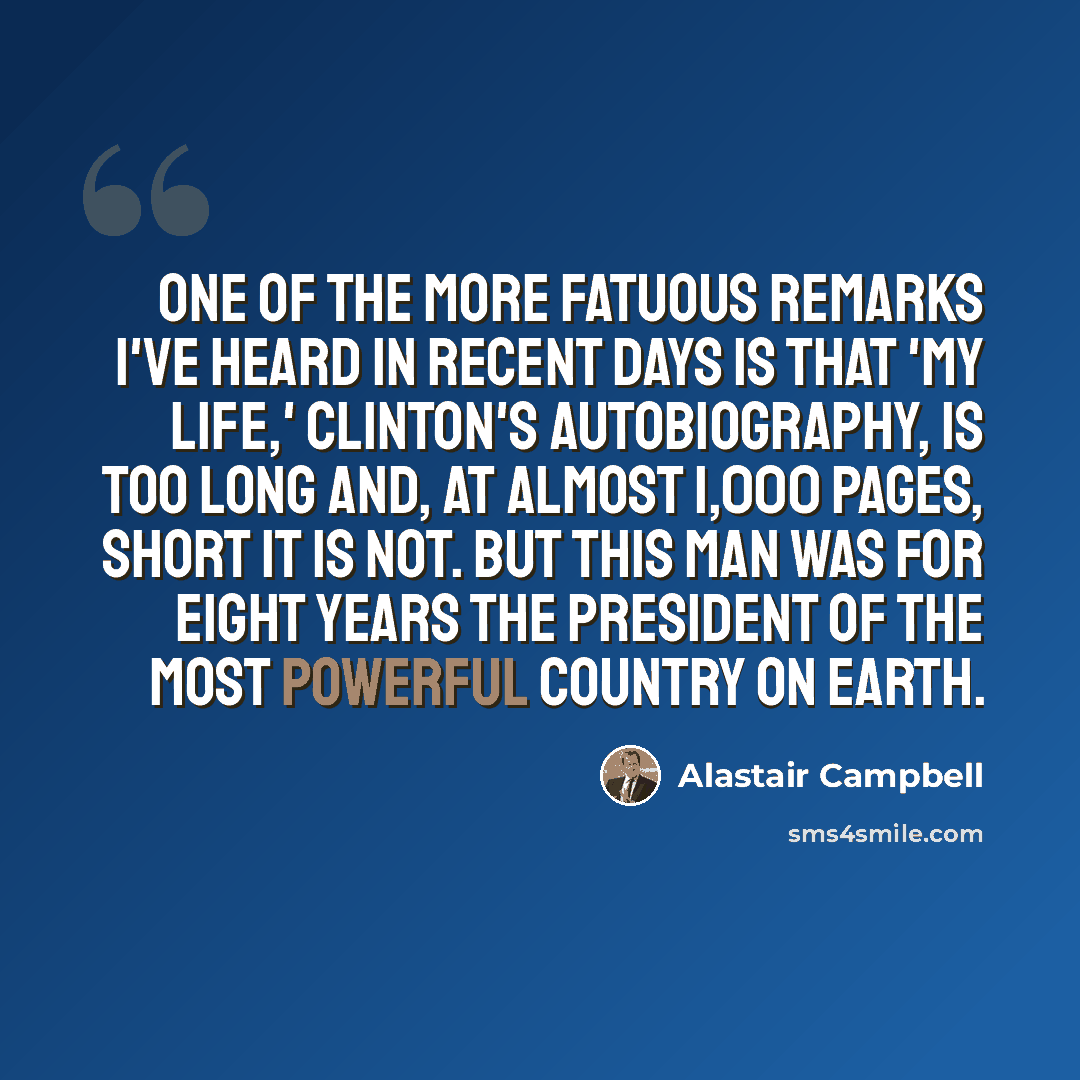 “One of the more fatuous remarks I've heard in recent days is that 'My Life,' Clinton's autobiography, is too long and, at almost 1,000 pages, short it is not. But this man was for eight years the President of the most powerful country on earth.” quote by Alastair Campbell