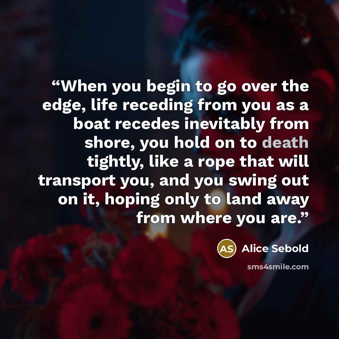 “When you begin to go over the edge, life receding from you as a boat recedes inevitably from shore, you hold on to death tightly, like a rope that will transport you, and you swing out on it, hoping only to land away from where you are.” quote by Alice Sebold