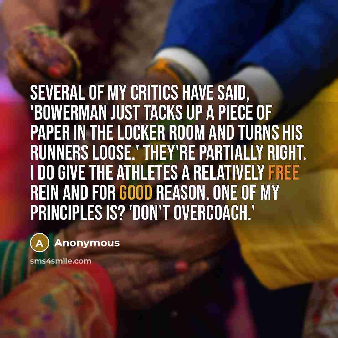 “Several of my critics have said, 'Bowerman just tacks up a piece of paper in the locker room and turns his runners loose.' They're partially right. I do give the athletes a relatively free rein and for good reason. One of my principles is? 'Don't overcoach.'” quote by Anonymous