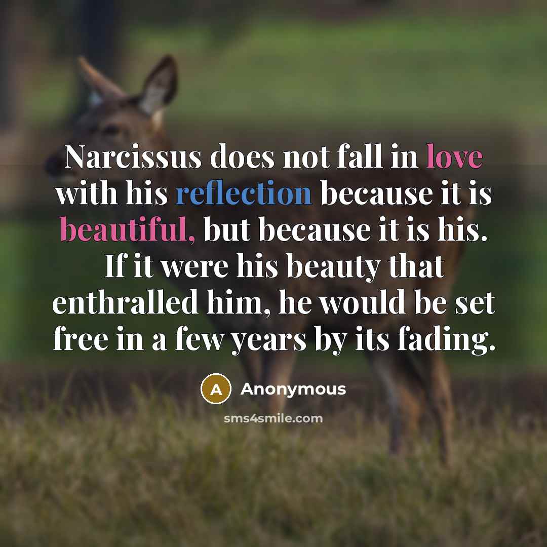 “Narcissus does not fall in love with his reflection because it is beautiful, but because it is his. If it were his beauty that enthralled him, he would be set free in a few years by its fading.” quote by Anonymous