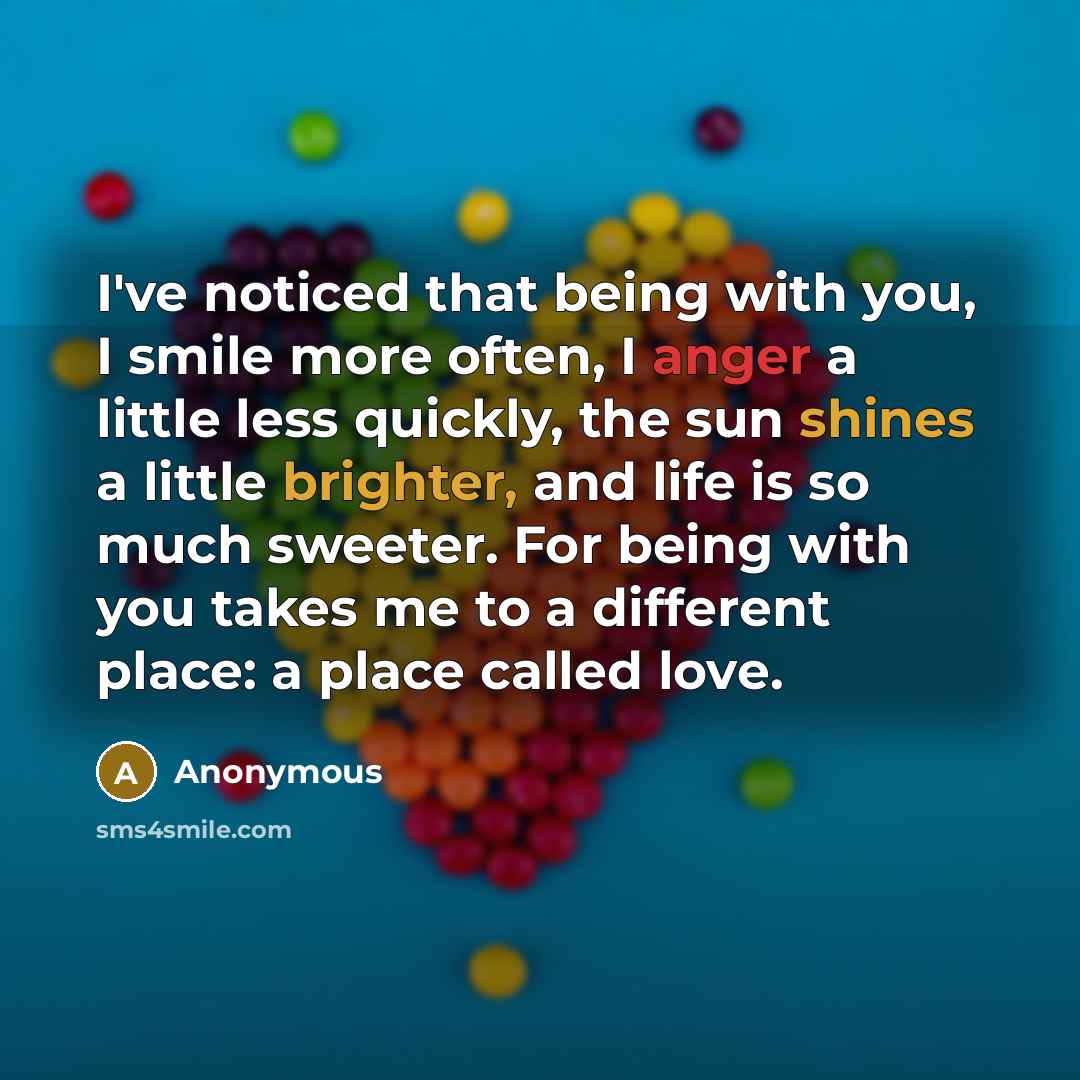 “I've noticed that being with you, I smile more often, I anger a little less quickly, the sun shines a little brighter, and life is so much sweeter. For being with you takes me to a different place: a place called love.” quote by Anonymous