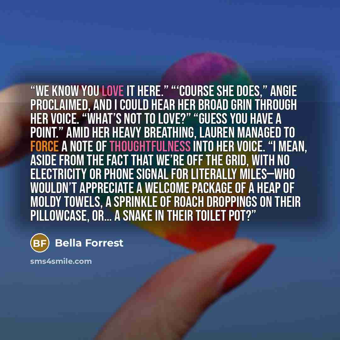 “We know you love it here.” “‘Course she does,” Angie proclaimed, and I could hear her broad grin through her voice. “What’s not to love?” “Guess you have a point.” Amid her heavy breathing, Lauren managed to force a note of thoughtfulness into her voice. “I mean, aside from the fact that we’re off…” quote by Bella Forrest
