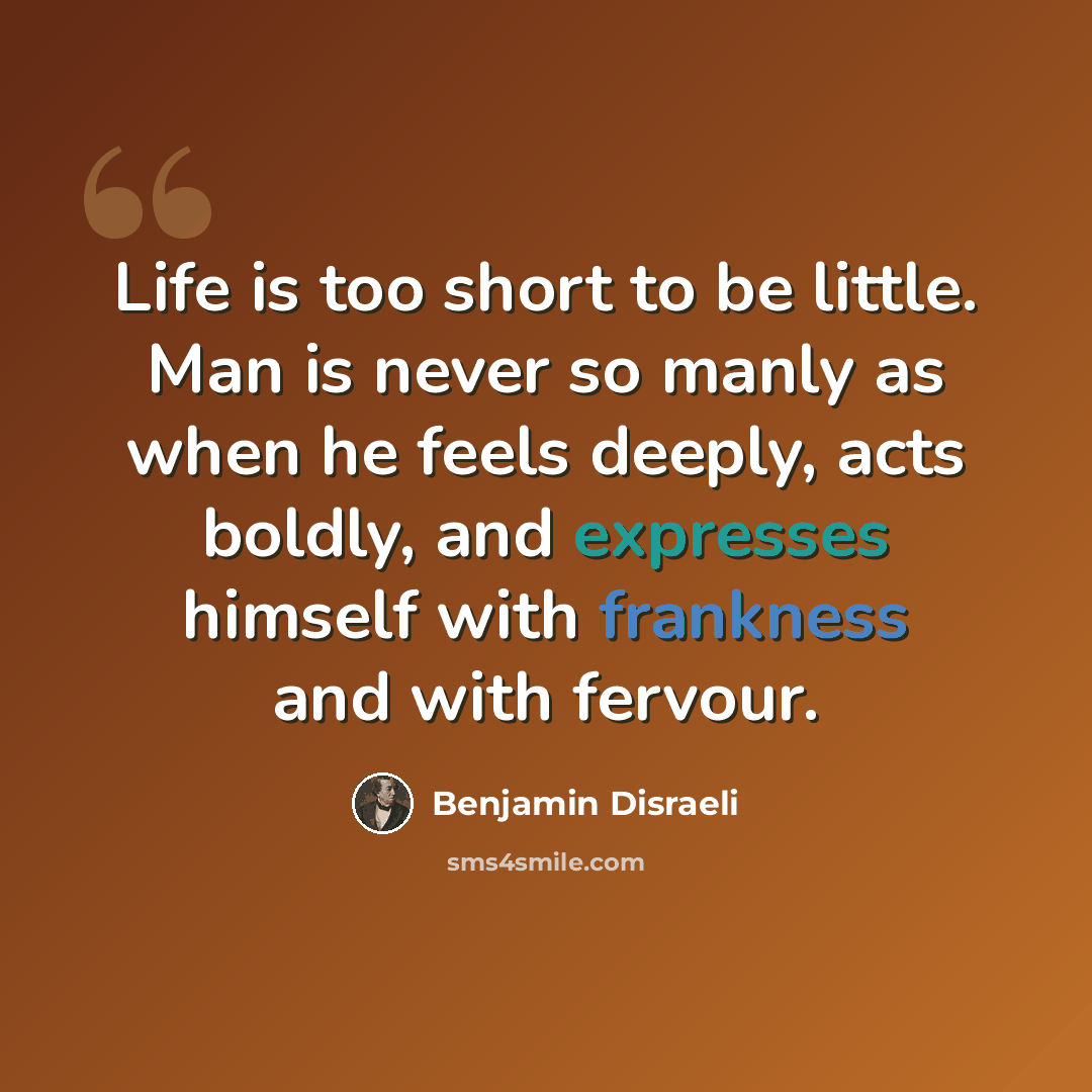 “Life is too short to be little. Man is never so manly as when he feels deeply, acts boldly, and expresses himself with frankness and with fervour.” quote by Benjamin Disraeli