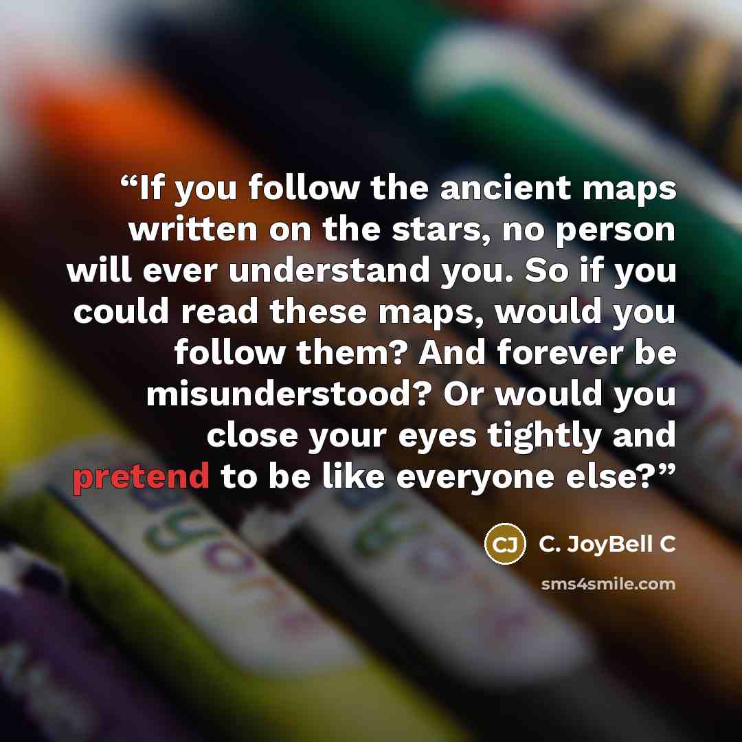 “If you follow the ancient maps written on the stars, no person will ever understand you. So if you could read these maps, would you follow them? And forever be misunderstood? Or would you close your eyes tightly and pretend to be like everyone else?” quote by C. JoyBell C