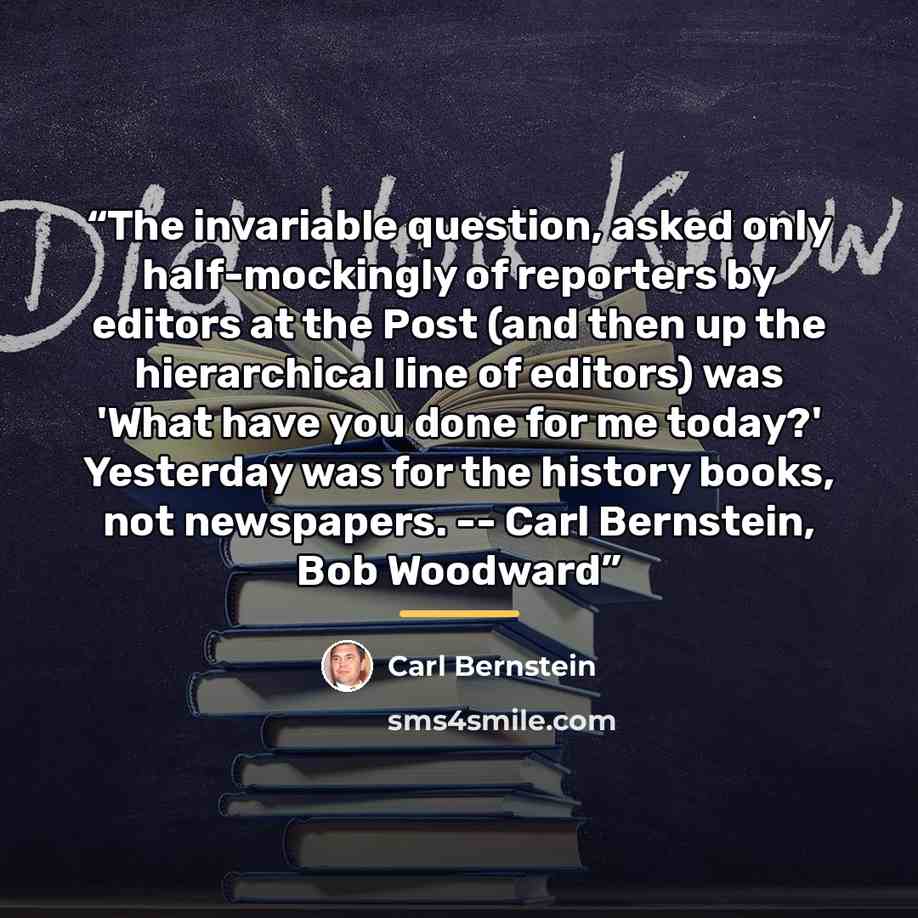 “The invariable question, asked only half-mockingly of reporters by editors at the Post (and then up the hierarchical line of editors) was 'What have you done for me today?' Yesterday was for the history books, not newspapers. -- Carl Bernstein, Bob Woodward” quote by Carl Bernstein