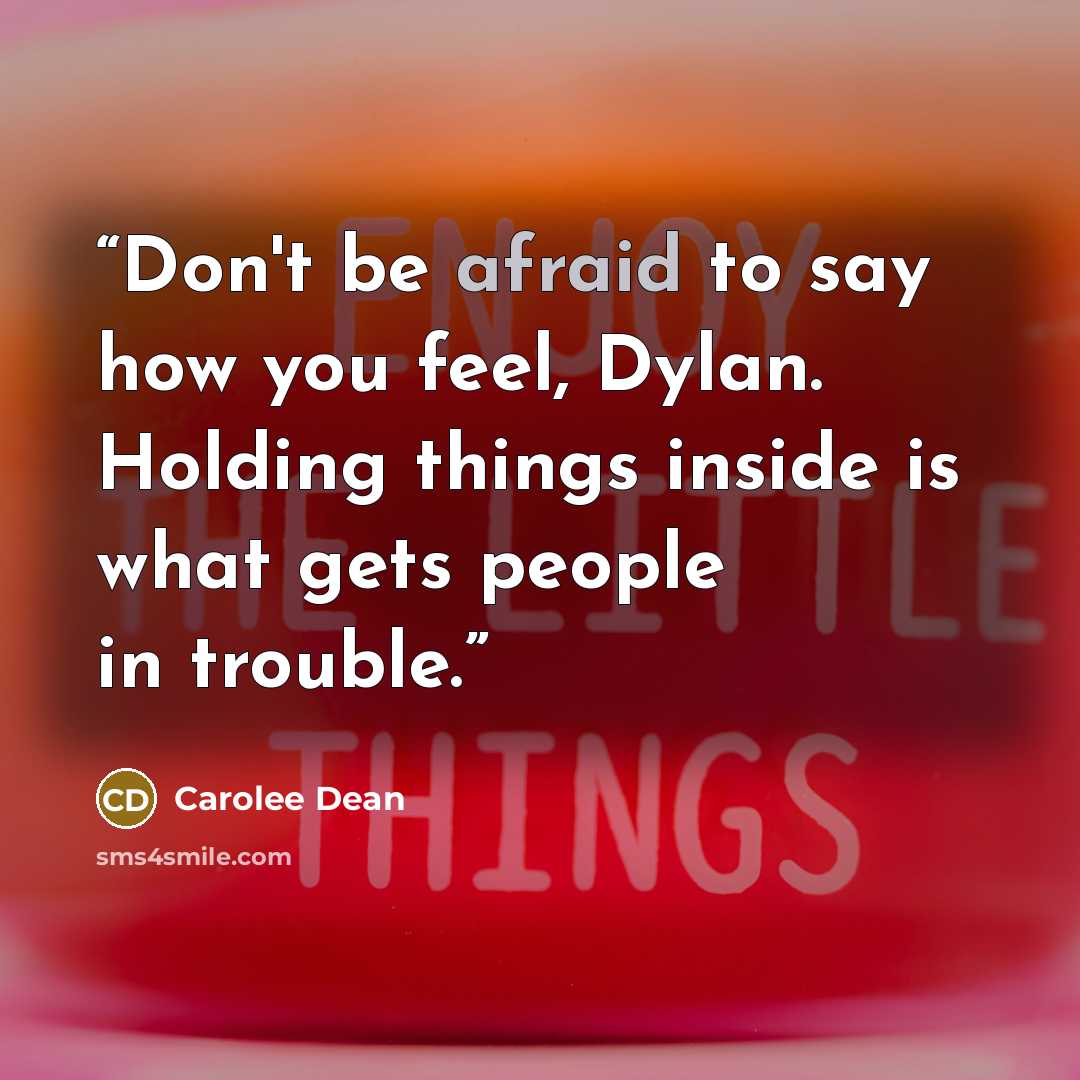 “Don't be afraid to say how you feel, Dylan. Holding things inside is what gets people in trouble.” quote by Carolee Dean