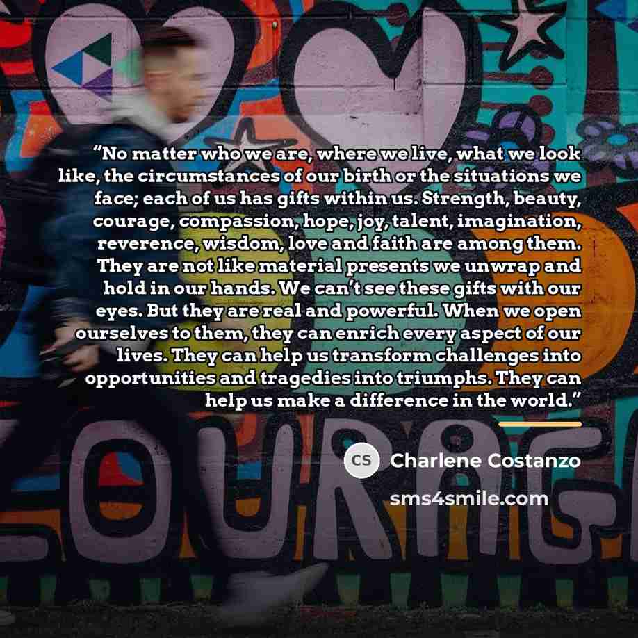 “No matter who we are, where we live, what we look like, the circumstances of our birth or the situations we face; each of us has gifts within us. Strength, beauty, courage, compassion, hope, joy, talent, imagination, reverence, wisdom, love and faith are among them. They are not like material…” quote by Charlene Costanzo