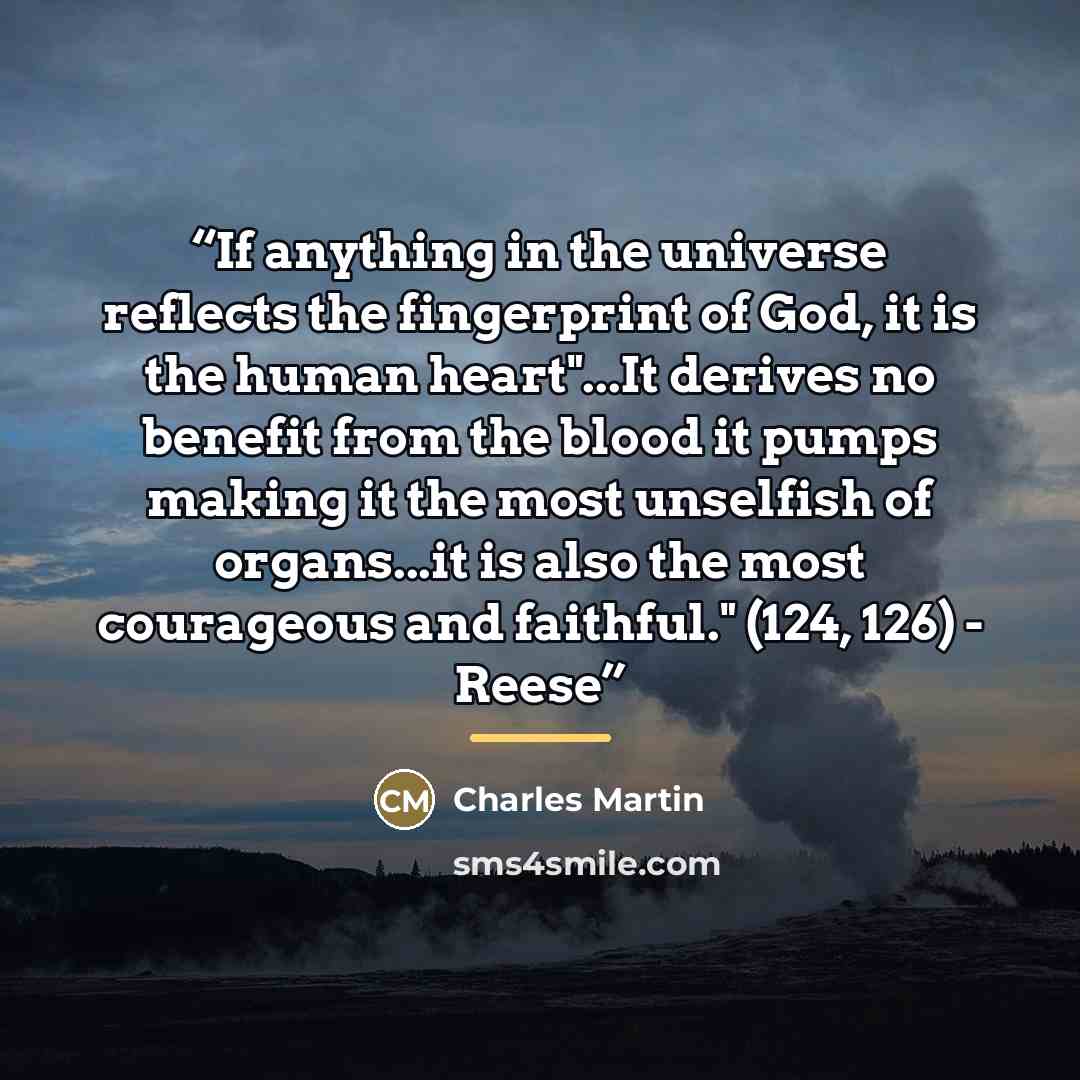 “If anything in the universe reflects the fingerprint of God, it is the human heart"...It derives no benefit from the blood it pumps making it the most unselfish of organs...it is also the most courageous and faithful." (124, 126) - Reese” quote by Charles Martin