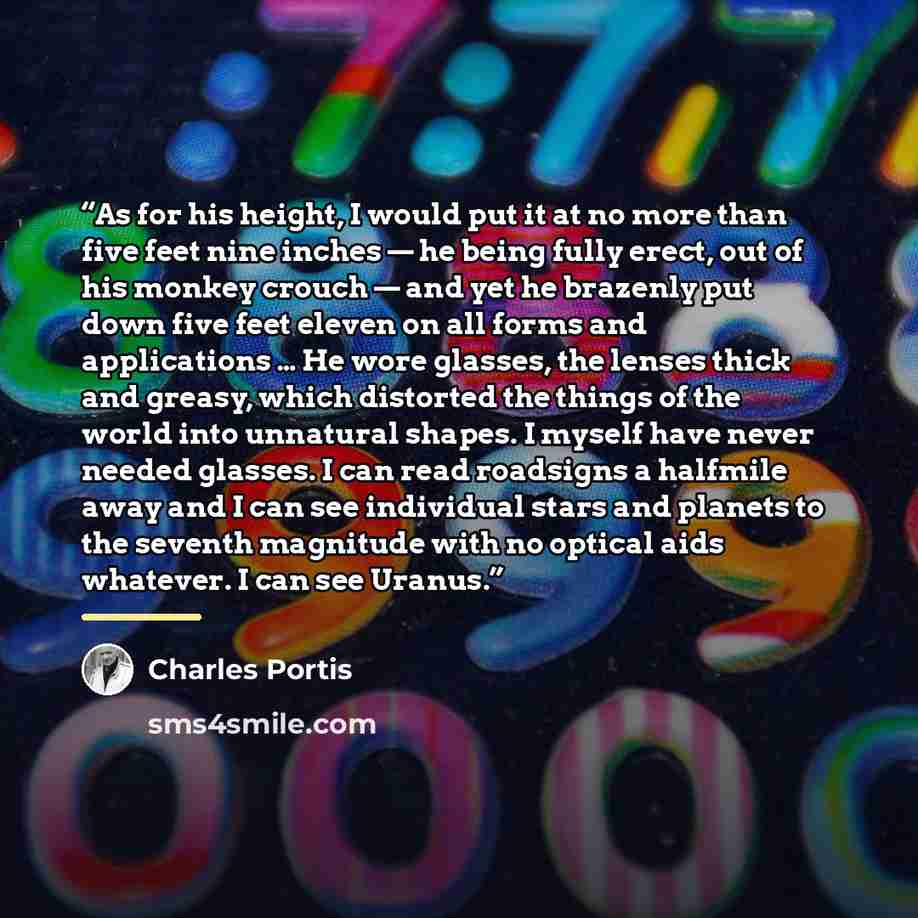 “As for his height, I would put it at no more than five feet nine inches — he being fully erect, out of his monkey crouch — and yet he brazenly put down five feet eleven on all forms and applications … He wore glasses, the lenses thick and greasy, which distorted the things of the world into…” quote by Charles Portis