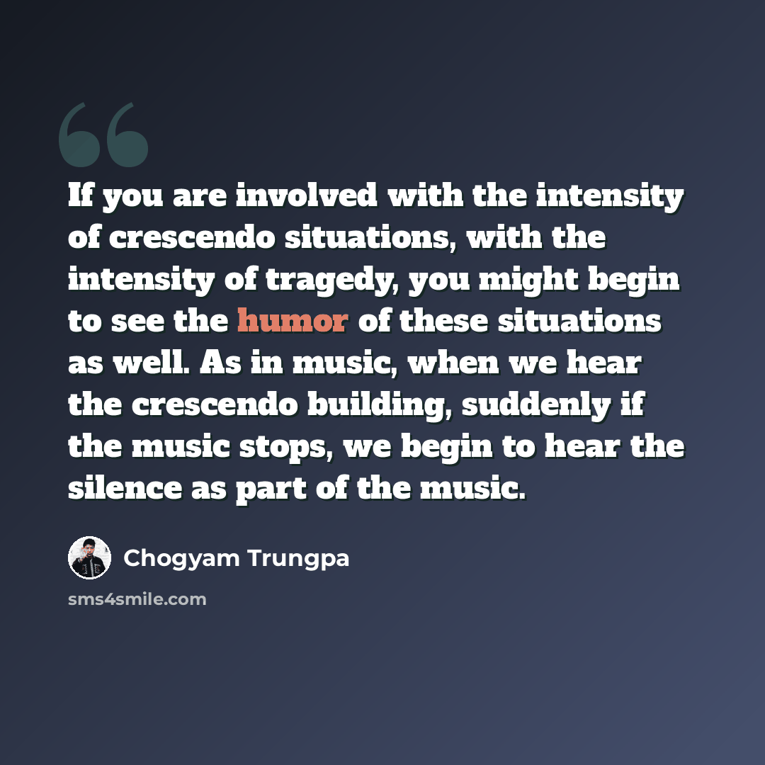 “If you are involved with the intensity of crescendo situations, with the intensity of tragedy, you might begin to see the humor of these situations as well. As in music, when we hear the crescendo building, suddenly if the music stops, we begin to hear the silence as part of the music.” quote by Chogyam Trungpa