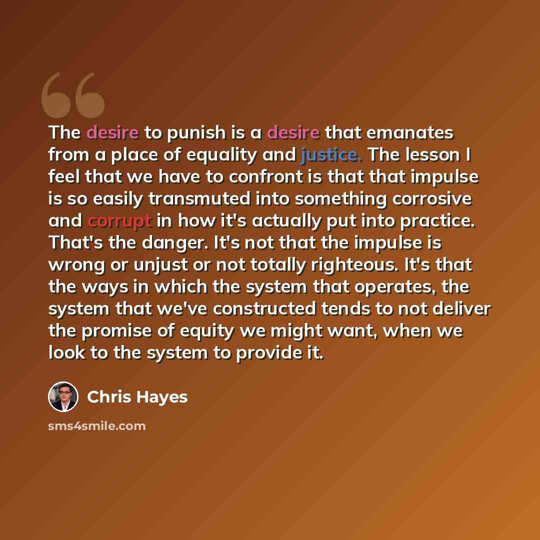 “The desire to punish is a desire that emanates from a place of equality and justice. The lesson I feel that we have to confront is that that impulse is so easily transmuted into something corrosive and corrupt in how it's actually put into practice. That's the danger. It's not that the impulse is…” quote by Chris Hayes