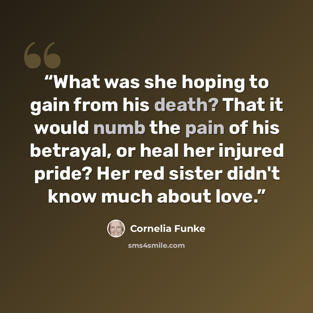 “What was she hoping to gain from his death? That it would numb the pain of his betrayal, or heal her injured pride? Her red sister didn't know much about love.” quote by Cornelia Funke