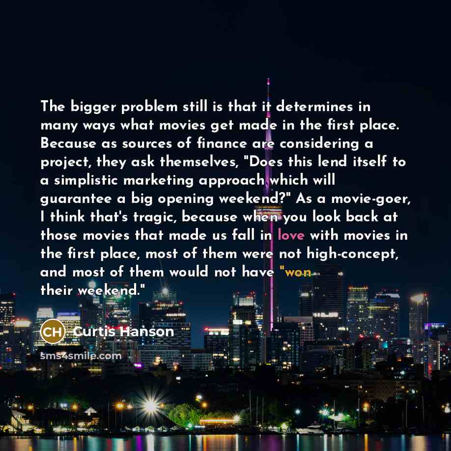 “The bigger problem still is that it determines in many ways what movies get made in the first place. Because as sources of finance are considering a project, they ask themselves, "Does this lend itself to a simplistic marketing approach which will guarantee a big opening weekend?" As a movie-goer…” quote by Curtis Hanson