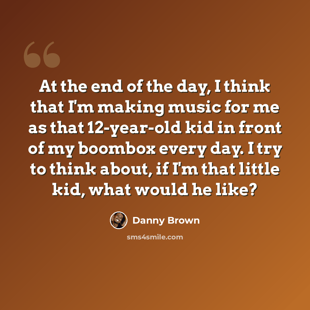 “At the end of the day, I think that I'm making music for me as that 12-year-old kid in front of my boombox every day. I try to think about, if I'm that little kid, what would he like?” quote by Danny Brown