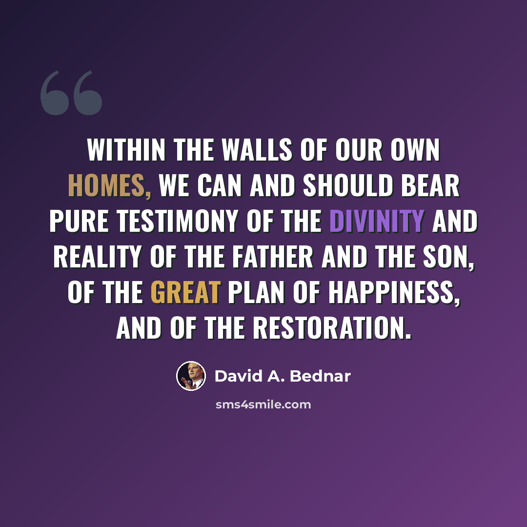 “Within the walls of our own homes, we can and should bear pure testimony of the divinity and reality of the Father and the Son, of the great plan of happiness, and of the Restoration.” quote by David A. Bednar