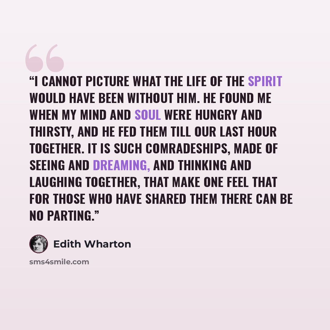 “I cannot picture what the life of the spirit would have been without him. He found me when my mind and soul were hungry and thirsty, and he fed them till our last hour together. It is such comradeships, made of seeing and dreaming, and thinking and laughing together, that make one feel that for…” quote by Edith Wharton