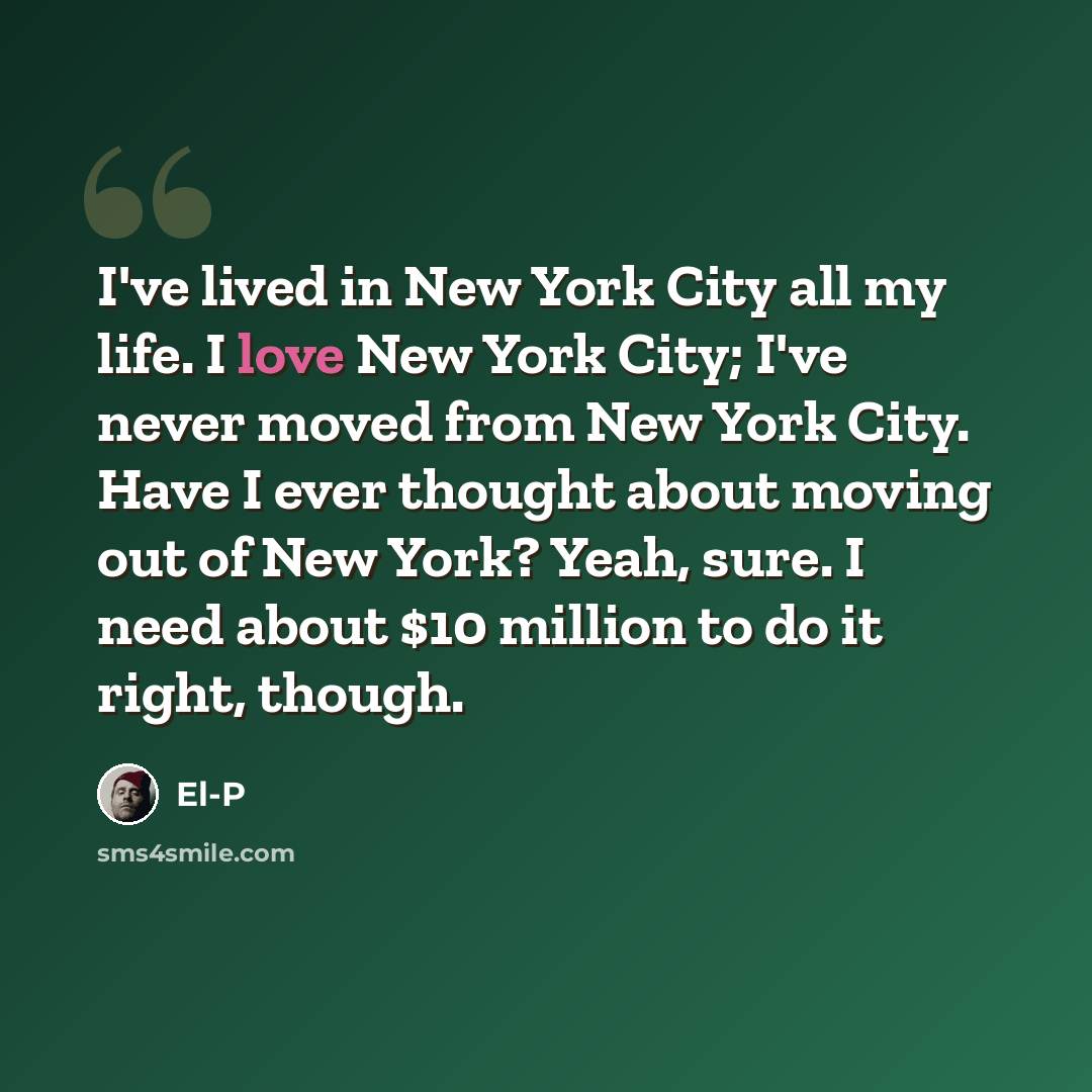 “I've lived in New York City all my life. I love New York City; I've never moved from New York City. Have I ever thought about moving out of New York? Yeah, sure. I need about $10 million to do it right, though.” quote by El-P