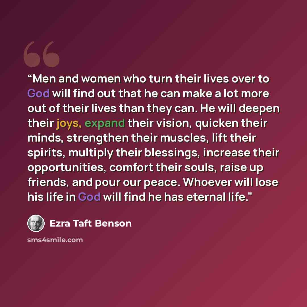 “Men and women who turn their lives over to God will find out that he can make a lot more out of their lives than they can. He will deepen their joys, expand their vision, quicken their minds, strengthen their muscles, lift their spirits, multiply their blessings, increase their opportunities…” quote by Ezra Taft Benson