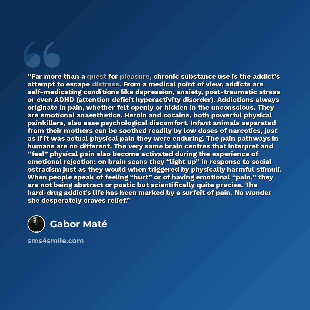 “Far more than a quest for pleasure, chronic substance use is the addict’s attempt to escape distress. From a medical point of view, addicts are self-medicating conditions like depression, anxiety, post-traumatic stress or even ADHD (attention deficit hyperactivity disorder). Addictions always…” quote by Gabor Maté