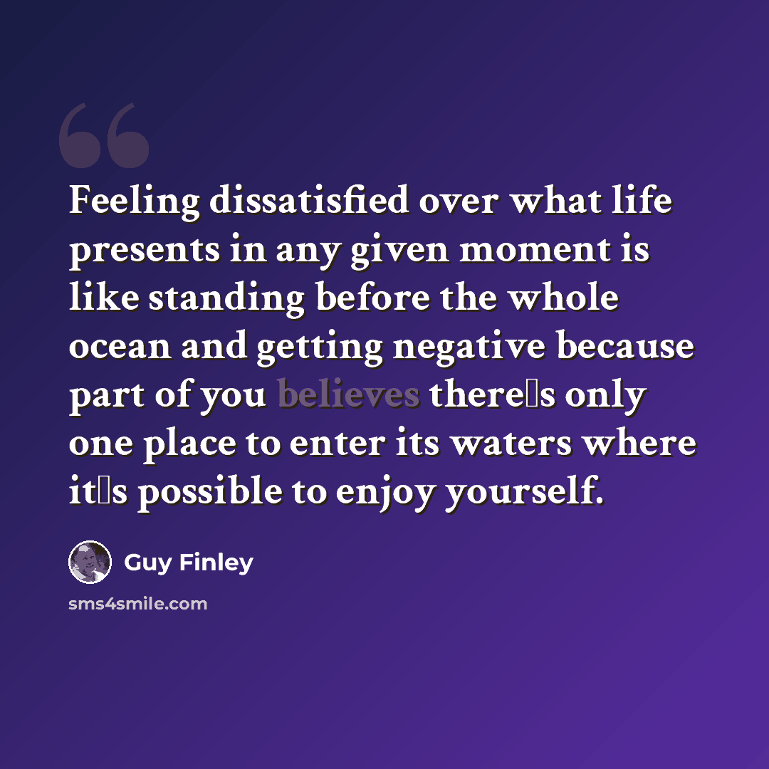 “Feeling dissatisfied over what life presents in any given moment is like standing before the whole ocean and getting negative because part of you believes there�s only one place to enter its waters where it�s possible to enjoy yourself.” quote by Guy Finley
