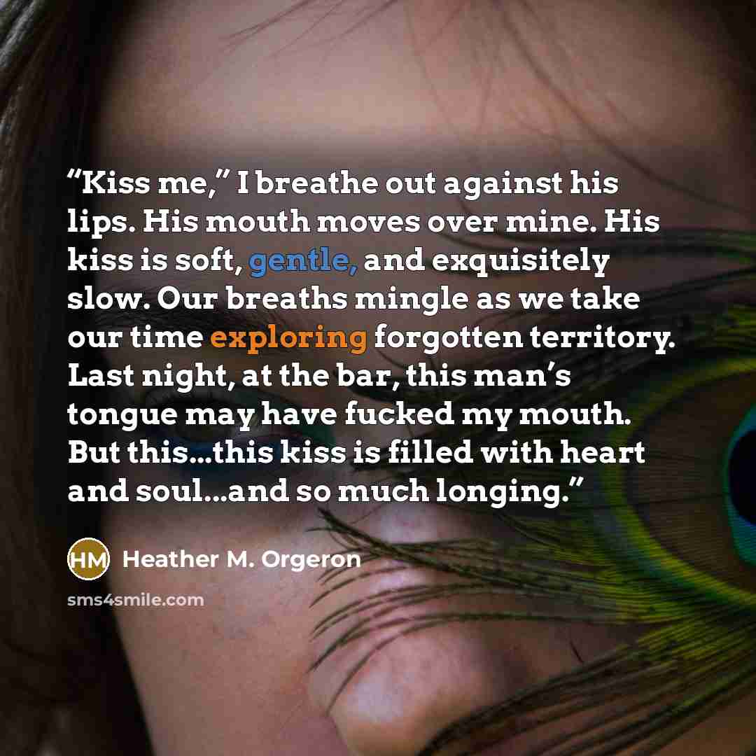 “Kiss me,” I breathe out against his lips. His mouth moves over mine. His kiss is soft, gentle, and exquisitely slow. Our breaths mingle as we take our time exploring forgotten territory. Last night, at the bar, this man’s tongue may have fucked my mouth. But this...this kiss is filled with heart…” quote by Heather M. Orgeron