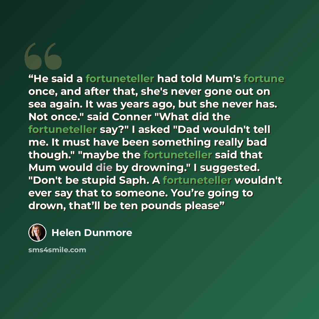 “He said a fortuneteller had told Mum's fortune once, and after that, she's never gone out on sea again. It was years ago, but she never has. Not once." said Conner "What did the fortuneteller say?" I asked "Dad wouldn't tell me. It must have been something really bad though." "maybe the…” quote by Helen Dunmore