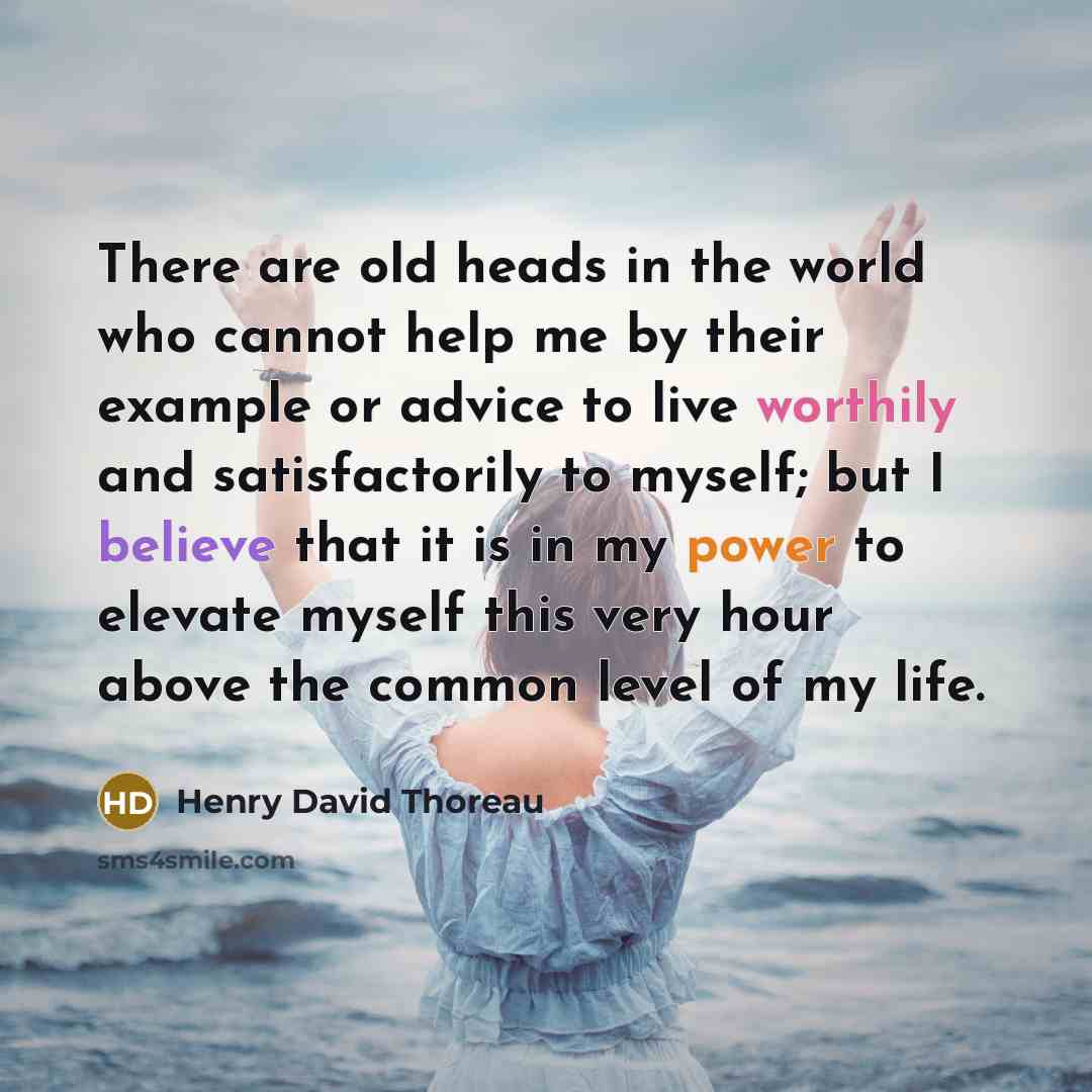 “There are old heads in the world who cannot help me by their example or advice to live worthily and satisfactorily to myself; but I believe that it is in my power to elevate myself this very hour above the common level of my life.” quote by Henry David Thoreau