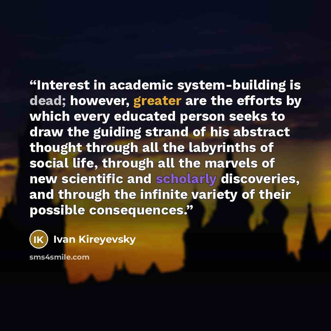 “Interest in academic system-building is dead; however, greater are the efforts by which every educated person seeks to draw the guiding strand of his abstract thought through all the labyrinths of social life, through all the marvels of new scientific and scholarly discoveries, and through the…” quote by Ivan Kireyevsky