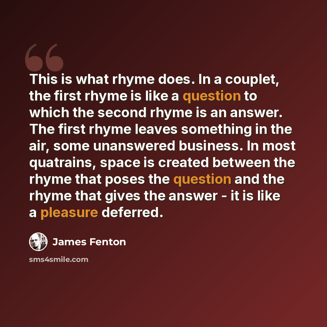 “This is what rhyme does. In a couplet, the first rhyme is like a question to which the second rhyme is an answer. The first rhyme leaves something in the air, some unanswered business. In most quatrains, space is created between the rhyme that poses the question and the rhyme that gives the answer…” quote by James Fenton