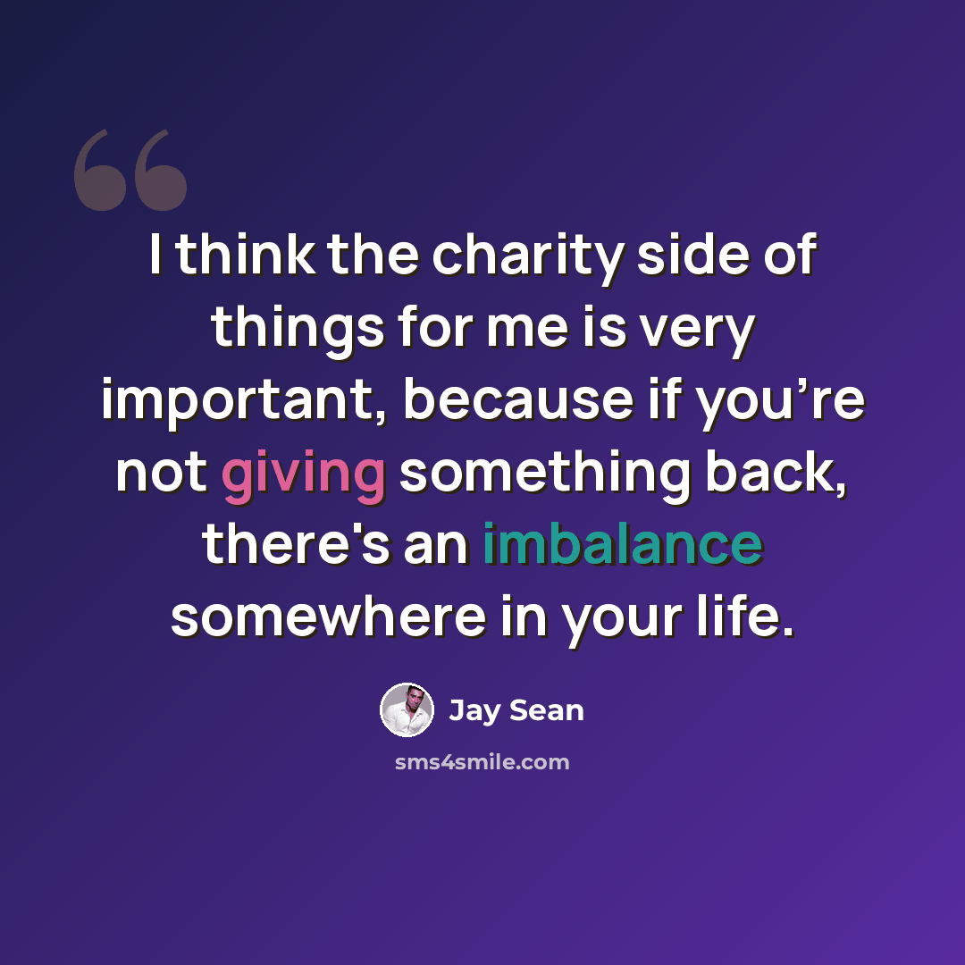 “I think the charity side of things for me is very important, because if you're not giving something back, there's an imbalance somewhere in your life.” quote by Jay Sean