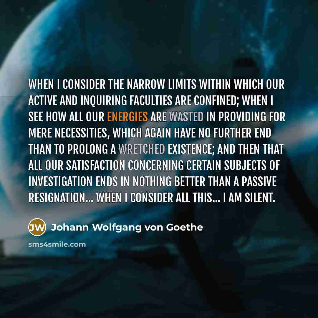 “When I consider the narrow limits within which our active and inquiring faculties are confined; when I see how all our energies are wasted in providing for mere necessities, which again have no further end than to prolong a wretched existence; and then that all our satisfaction concerning certain…” quote by Johann Wolfgang von Goethe