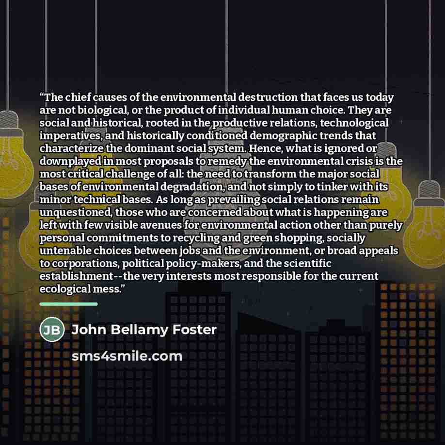 “The chief causes of the environmental destruction that faces us today are not biological, or the product of individual human choice. They are social and historical, rooted in the productive relations, technological imperatives, and historically conditioned demographic trends that characterize the…” quote by John Bellamy Foster