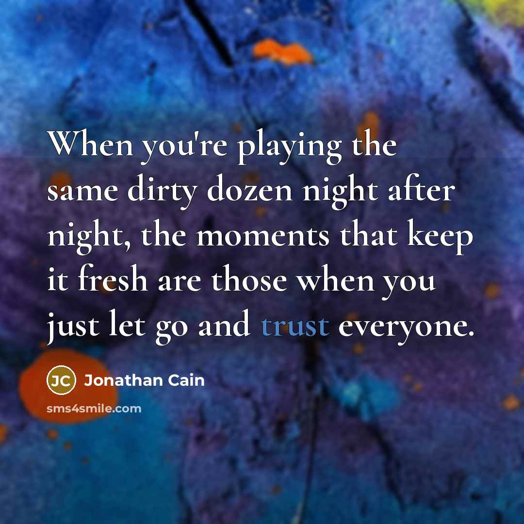 “When you're playing the same dirty dozen night after night, the moments that keep it fresh are those when you just let go and trust everyone.” quote by Jonathan Cain