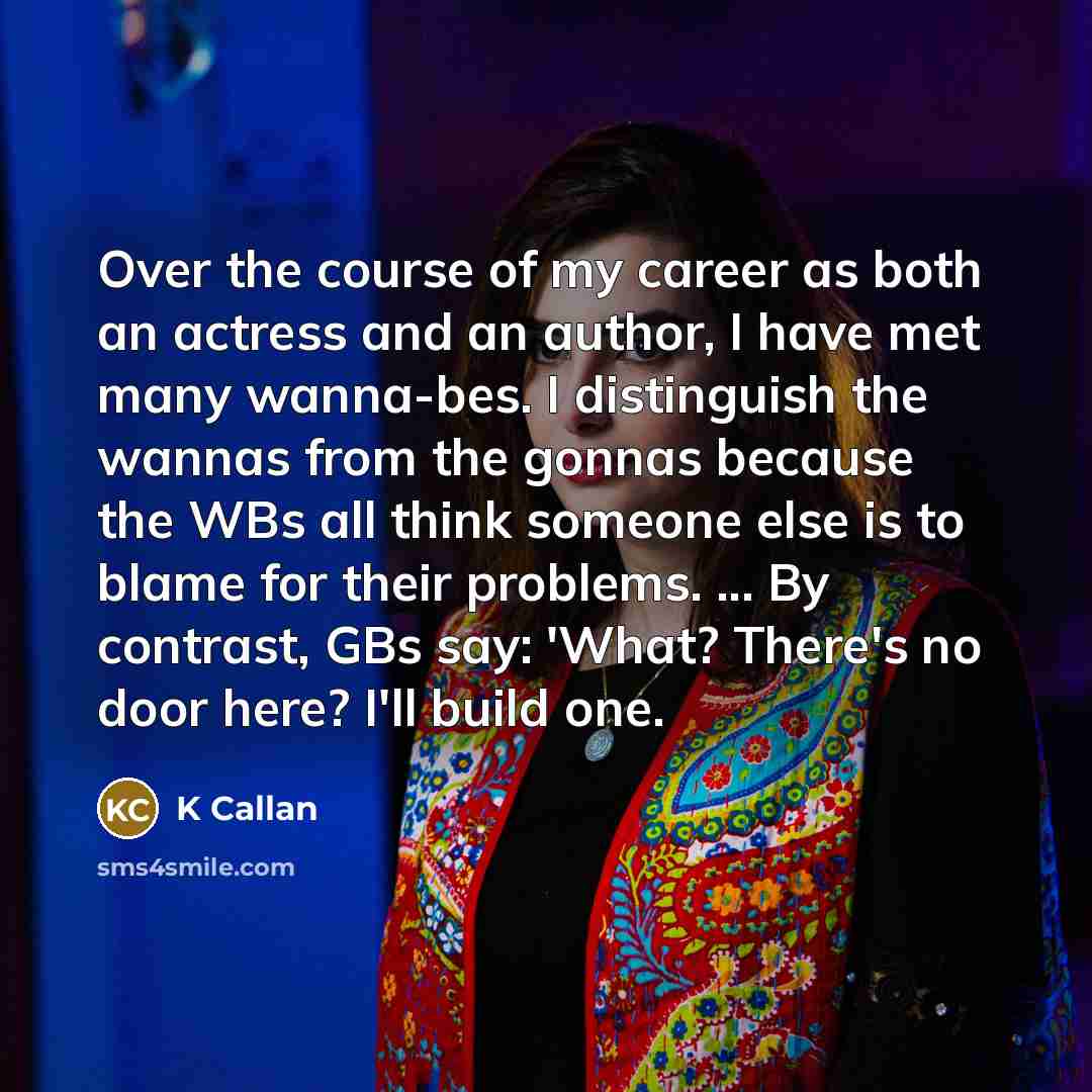 “Over the course of my career as both an actress and an author, I have met many wanna-bes. I distinguish the wannas from the gonnas because the WBs all think someone else is to blame for their problems. ... By contrast, GBs say: 'What? There's no door here? I'll build one.” quote by K Callan