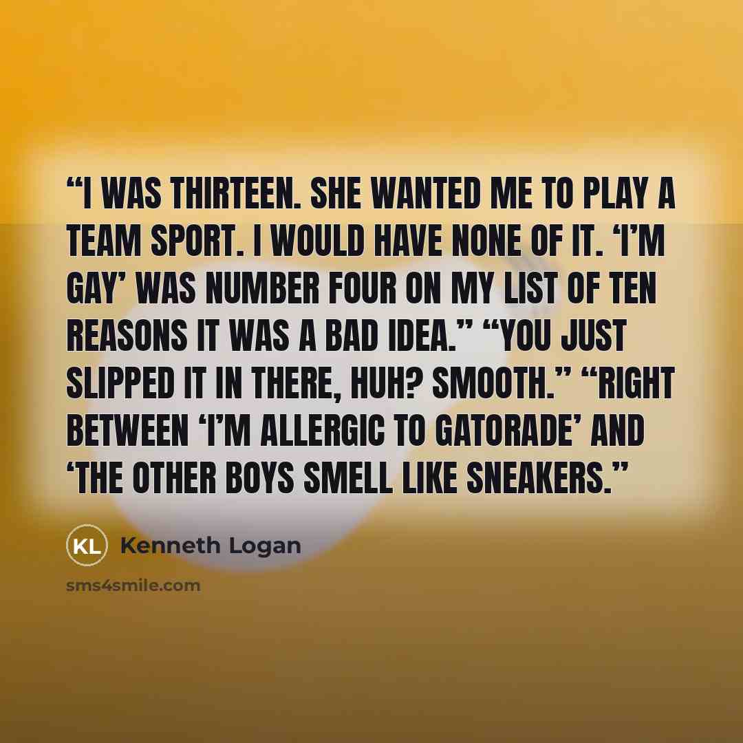 “I was thirteen. She wanted me to play a team sport. I would have none of it. ‘I’m gay’ was number four on my list of ten reasons it was a bad idea.” “You just slipped it in there, huh? Smooth.” “Right between ‘I’m allergic to Gatorade’ and ‘The other boys smell like sneakers.” quote by Kenneth Logan