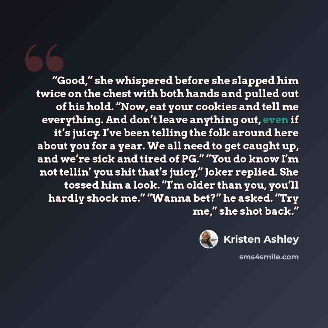 “Good,” she whispered before she slapped him twice on the chest with both hands and pulled out of his hold. “Now, eat your cookies and tell me everything. And don’t leave anything out, even if it’s juicy. I’ve been telling the folk around here about you for a year. We all need to get caught up, and…” quote by Kristen Ashley