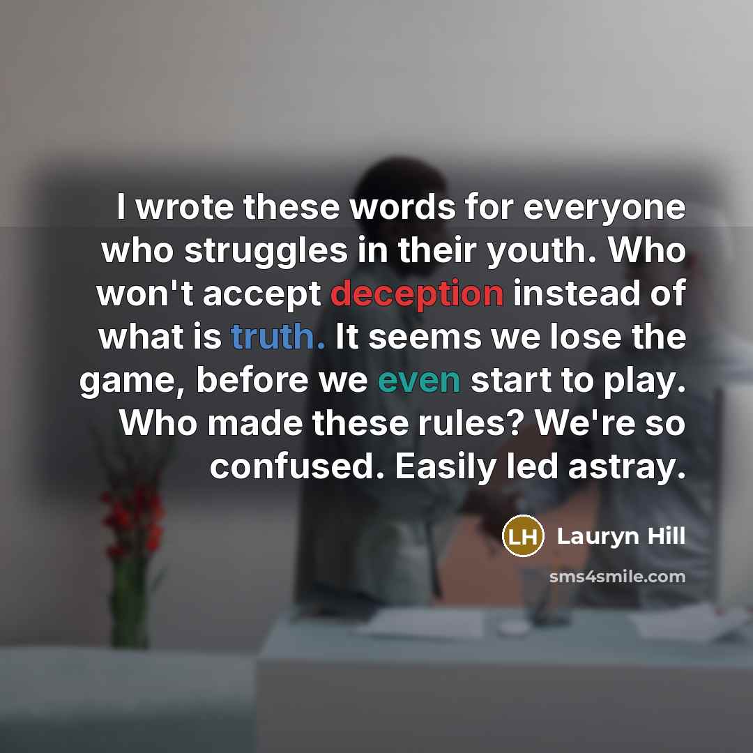 “I wrote these words for everyone who struggles in their youth. Who won't accept deception instead of what is truth. It seems we lose the game, before we even start to play. Who made these rules? We're so confused. Easily led astray.” quote by Lauryn Hill