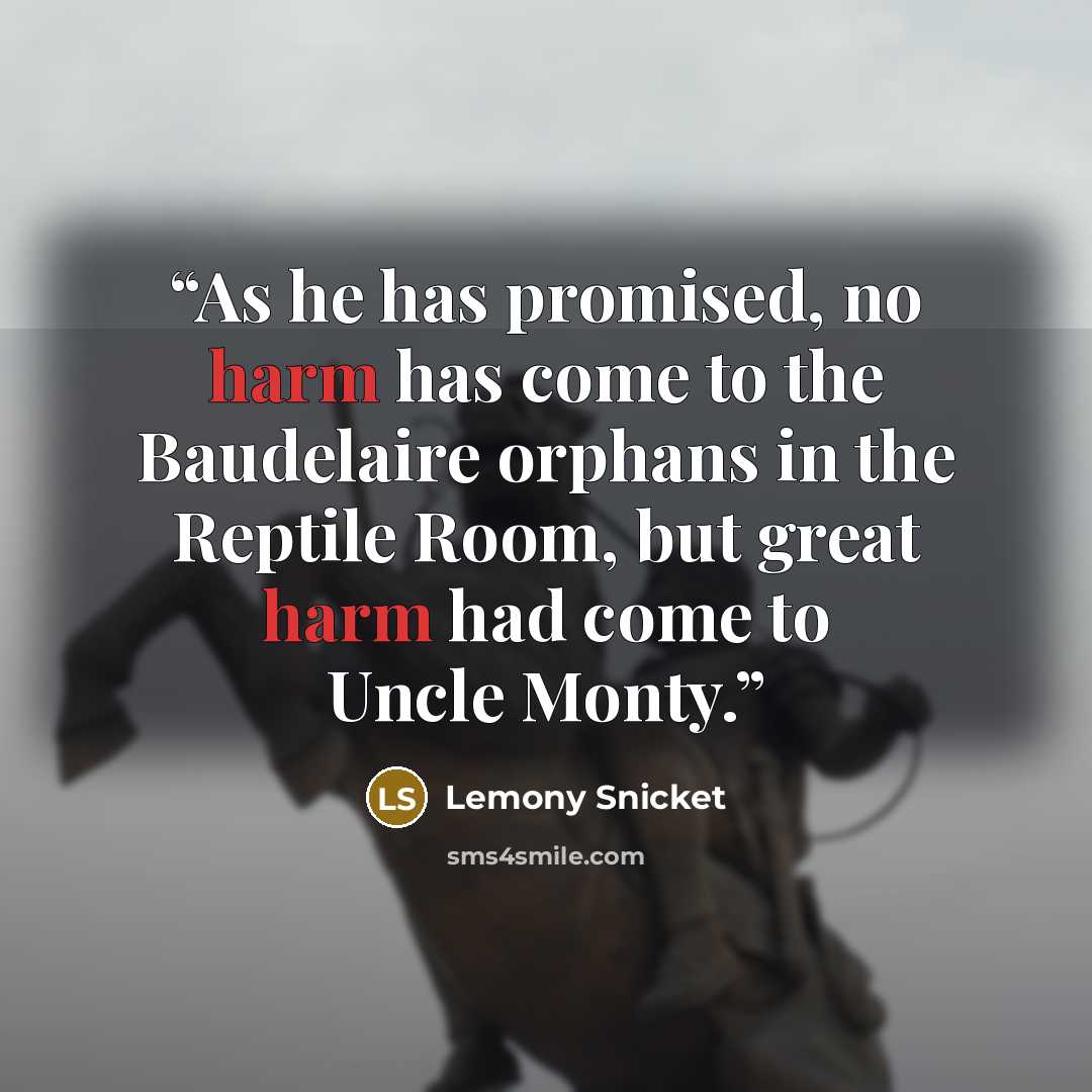 “As he has promised, no harm has come to the Baudelaire orphans in the Reptile Room, but great harm had come to Uncle Monty.” quote by Lemony Snicket
