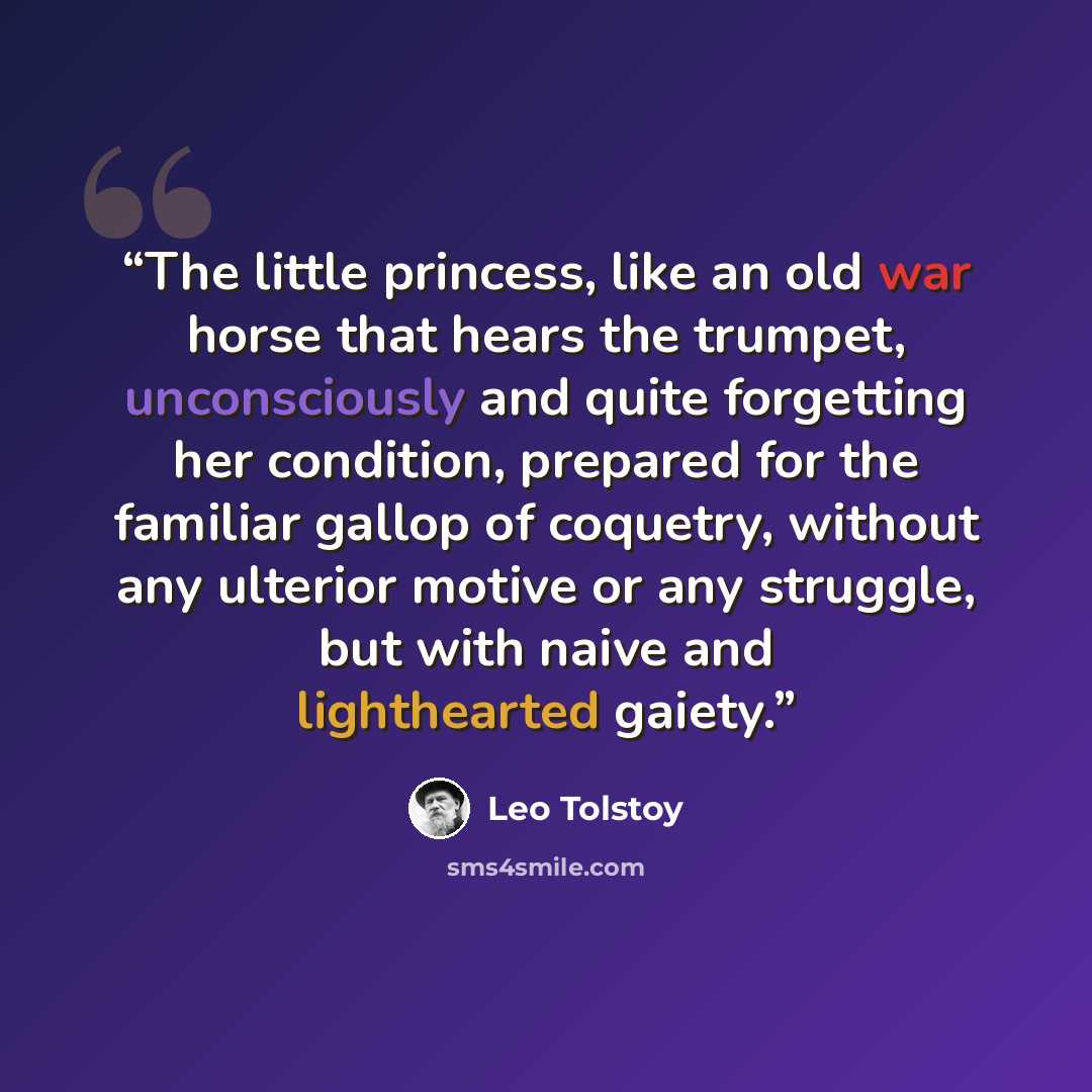 “The little princess, like an old war horse that hears the trumpet, unconsciously and quite forgetting her condition, prepared for the familiar gallop of coquetry, without any ulterior motive or any struggle, but with naive and lighthearted gaiety.” quote by Leo Tolstoy