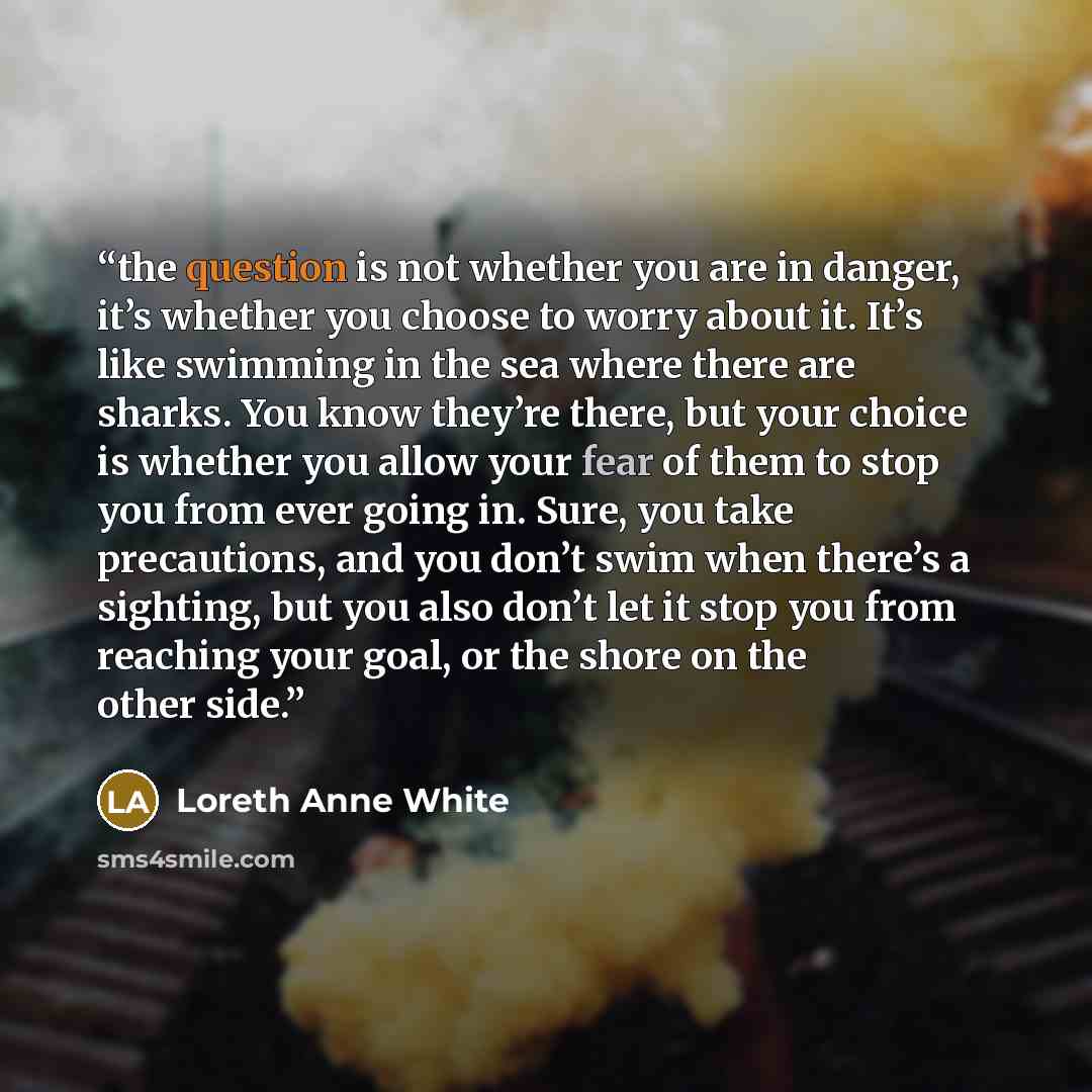 “the question is not whether you are in danger, it’s whether you choose to worry about it. It’s like swimming in the sea where there are sharks. You know they’re there, but your choice is whether you allow your fear of them to stop you from ever going in. Sure, you take precautions, and you don’t…” quote by Loreth Anne White
