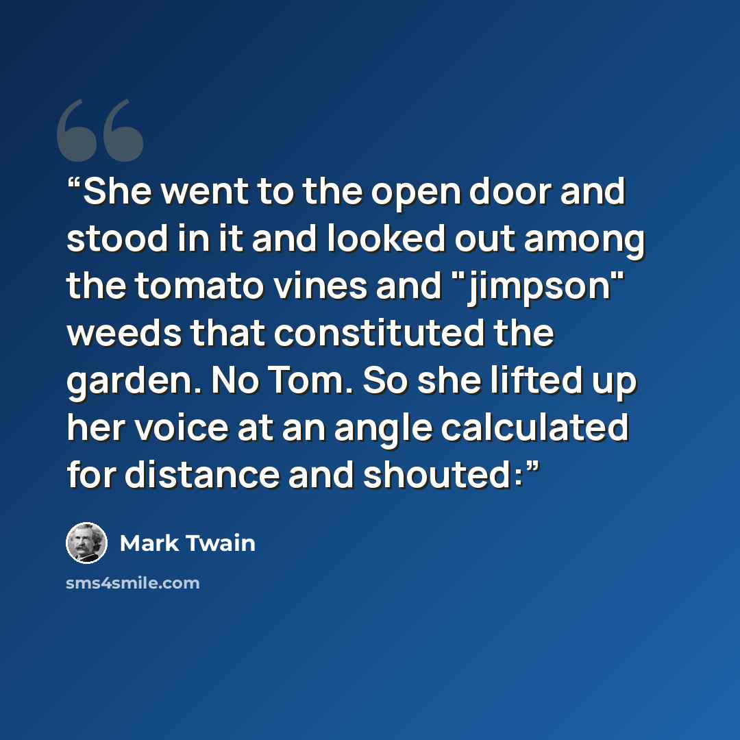 “She went to the open door and stood in it and looked out among the tomato vines and "jimpson" weeds that constituted the garden. No Tom. So she lifted up her voice at an angle calculated for distance and shouted:” quote by Mark Twain