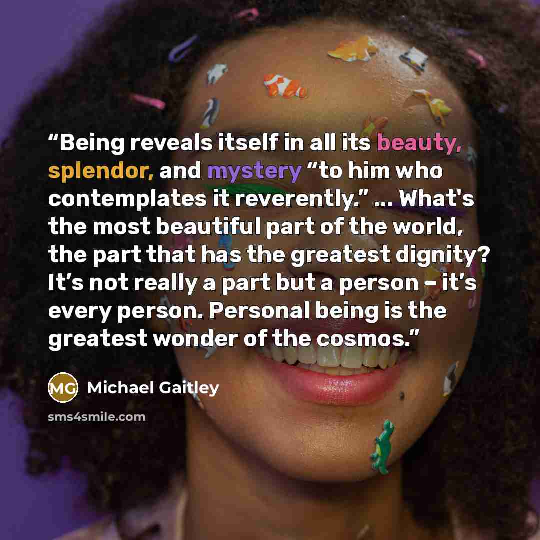 “Being reveals itself in all its beauty, splendor, and mystery “to him who contemplates it reverently.” ... What's the most beautiful part of the world, the part that has the greatest dignity? It’s not really a part but a person – it’s every person. Personal being is the greatest wonder of the…” quote by Michael Gaitley