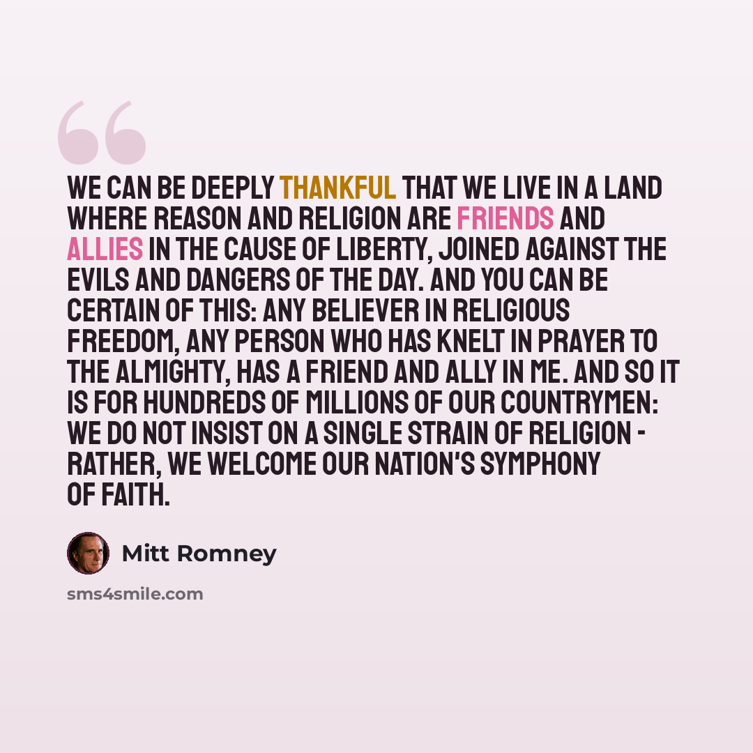 “We can be deeply thankful that we live in a land where reason and religion are friends and allies in the cause of liberty, joined against the evils and dangers of the day. And you can be certain of this: Any believer in religious freedom, any person who has knelt in prayer to the Almighty, has a…” quote by Mitt Romney
