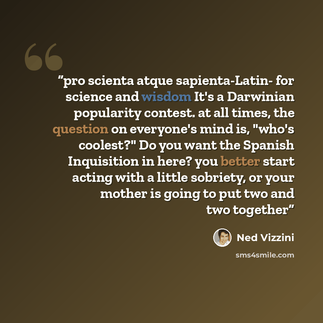 “pro scienta atque sapienta-Latin- for science and wisdom It's a Darwinian popularity contest. at all times, the question on everyone's mind is, "who's coolest?" Do you want the Spanish Inquisition in here? you better start acting with a little sobriety, or your mother is going to put two and two…” quote by Ned Vizzini