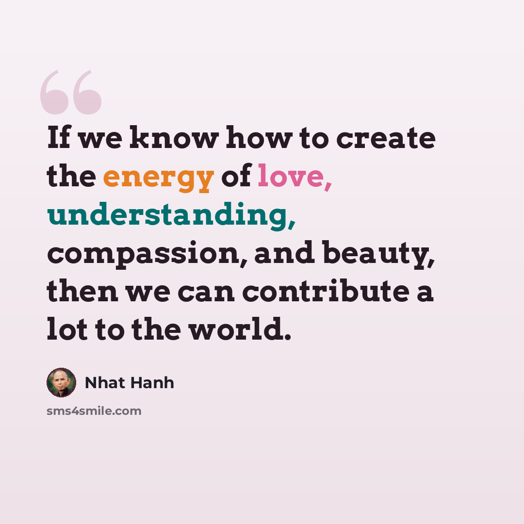 “If we know how to create the energy of love, understanding, compassion, and beauty, then we can contribute a lot to the world.” quote by Nhat Hanh