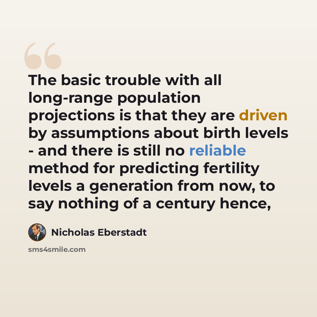 “The basic trouble with all long-range population projections is that they are driven by assumptions about birth levels - and there is still no reliable method for predicting fertility levels a generation from now, to say nothing of a century hence,” quote by Nicholas Eberstadt
