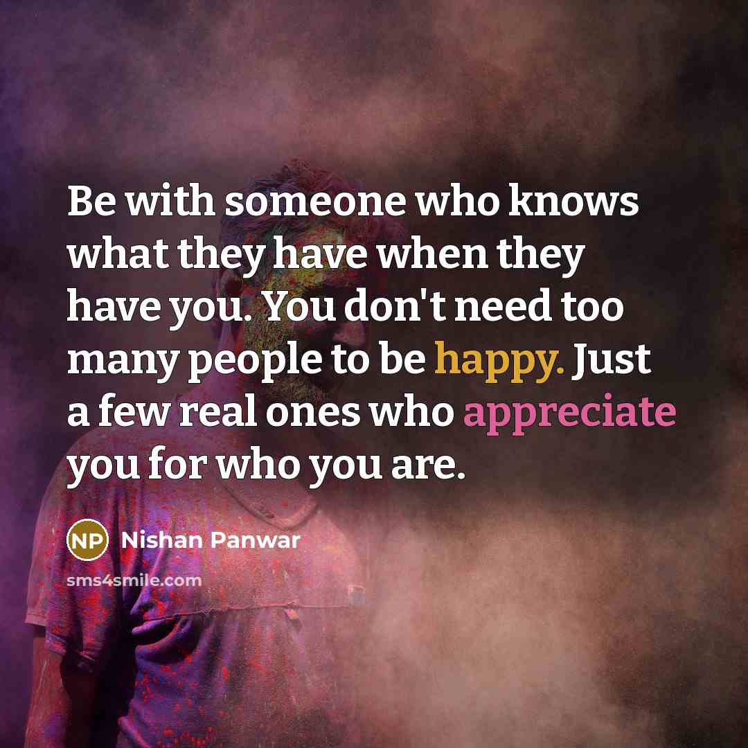“Be with someone who knows what they have when they have you. You don't need too many people to be happy. Just a few real ones who appreciate you for who you are.” quote by Nishan Panwar