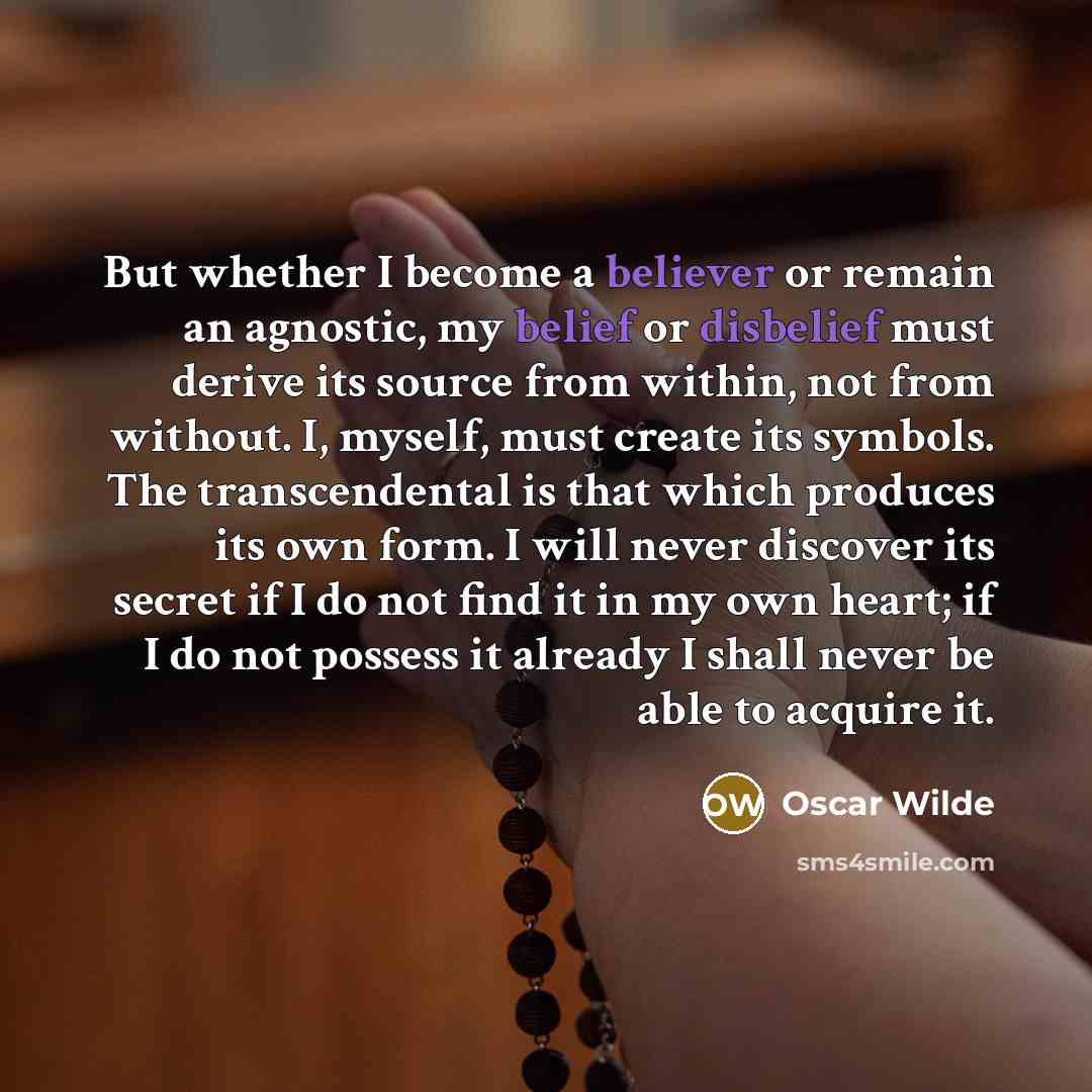 “But whether I become a believer or remain an agnostic, my belief or disbelief must derive its source from within, not from without. I, myself, must create its symbols. The transcendental is that which produces its own form. I will never discover its secret if I do not find it in my own heart; if I…” quote by Oscar Wilde