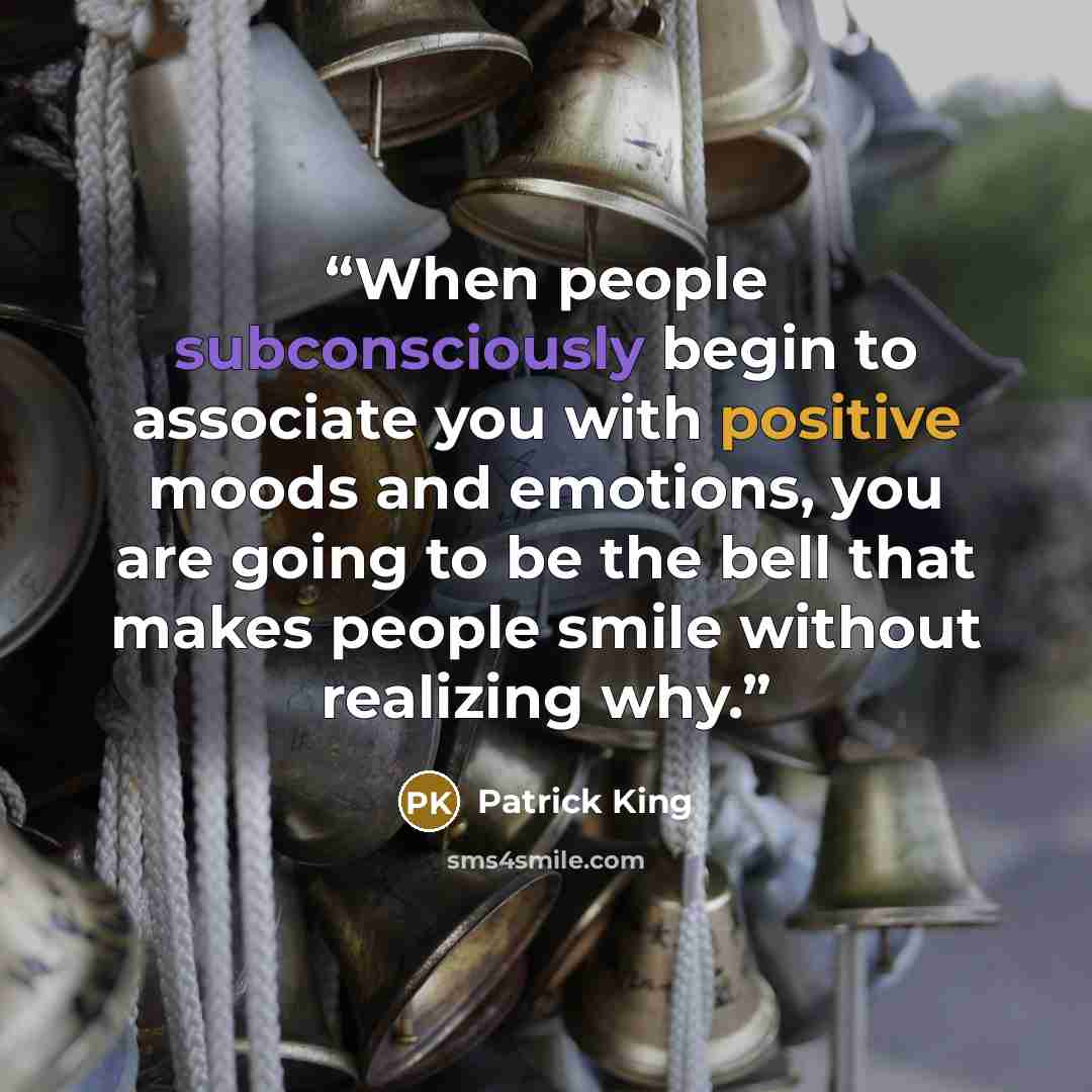 “When people subconsciously begin to associate you with positive moods and emotions, you are going to be the bell that makes people smile without realizing why.” quote by Patrick King